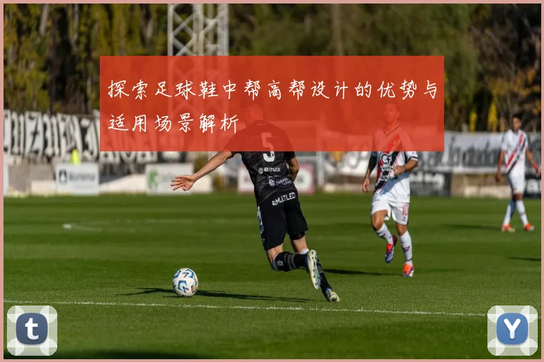 探索足球鞋中帮高帮设计的优势与适用场景解析
