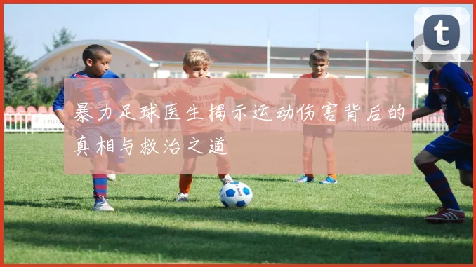 暴力足球医生揭示运动伤害背后的真相与救治之道