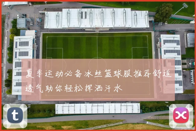 夏季运动必备冰丝篮球服推荐舒适透气助你轻松挥洒汗水