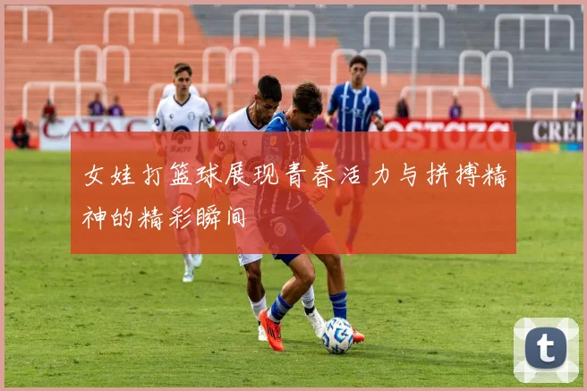 女娃打篮球展现青春活力与拼搏精神的精彩瞬间