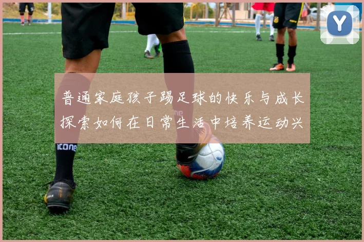 普通家庭孩子踢足球的快乐与成长探索如何在日常生活中培养运动兴趣与团队精神